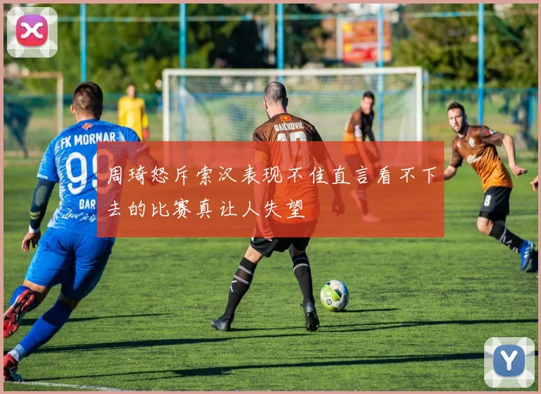 周琦怒斥索汉表现不佳直言看不下去的比赛真让人失望
