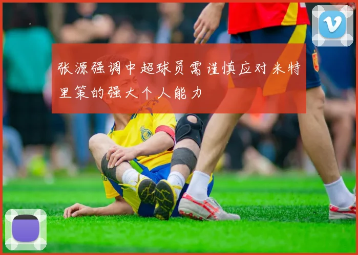 张源强调中超球员需谨慎应对米特里策的强大个人能力