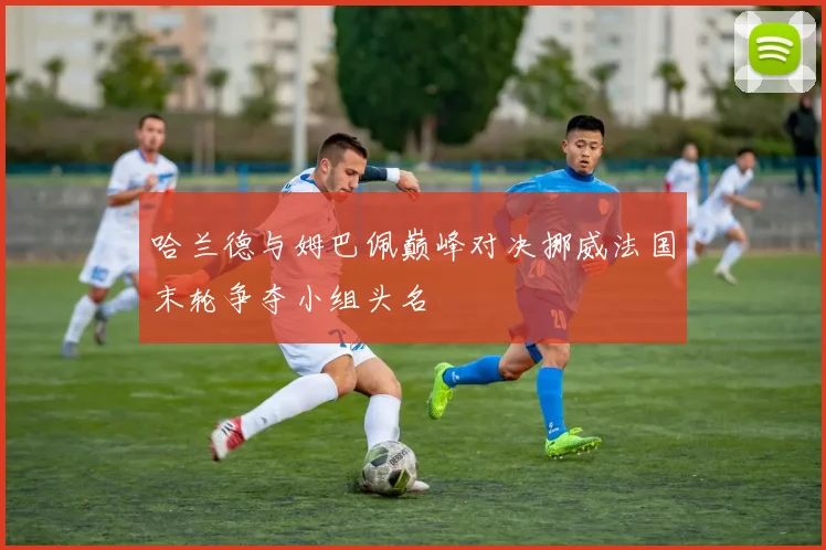 哈兰德与姆巴佩巅峰对决挪威法国末轮争夺小组头名
