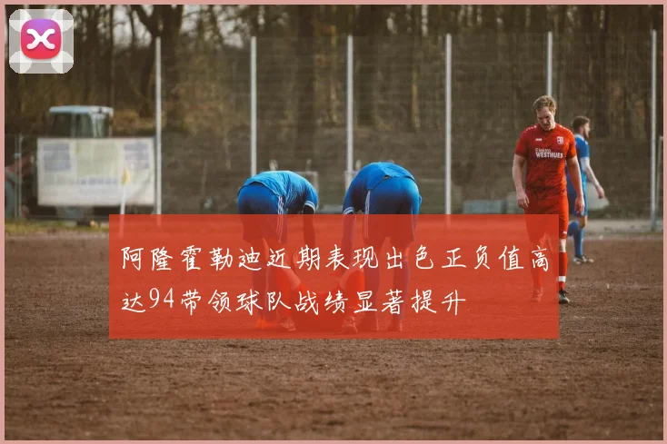 阿隆霍勒迪近期表现出色正负值高达94带领球队战绩显著提升
