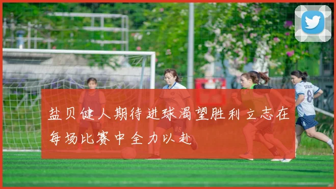 盐贝健人期待进球渴望胜利立志在每场比赛中全力以赴