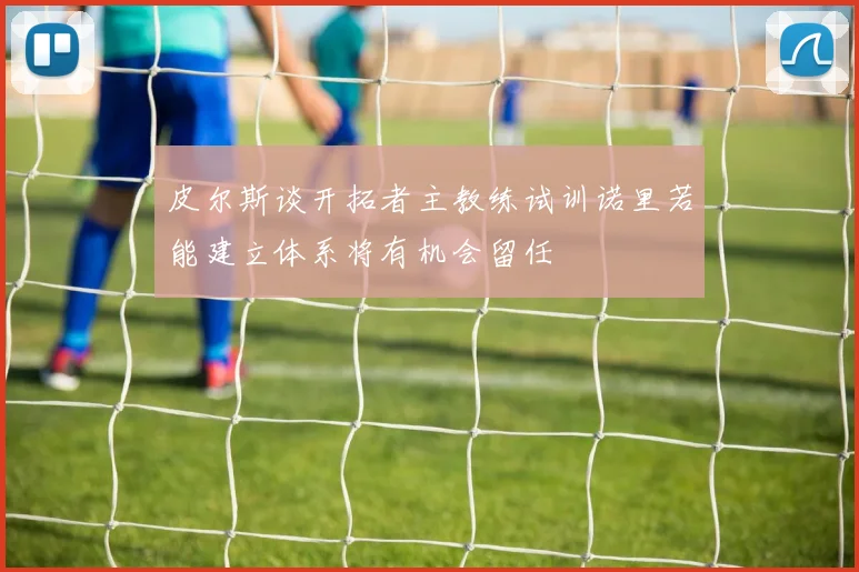 皮尔斯谈开拓者主教练试训诺里若能建立体系将有机会留任
