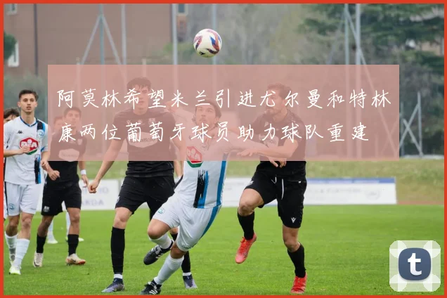 阿莫林希望米兰引进尤尔曼和特林康两位葡萄牙球员助力球队重建