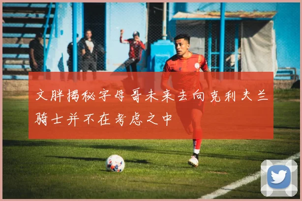文胖揭秘字母哥未来去向克利夫兰骑士并不在考虑之中