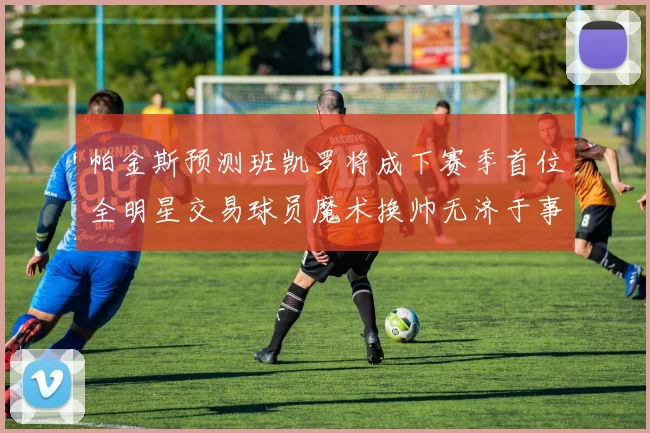 帕金斯预测班凯罗将成下赛季首位全明星交易球员魔术换帅无济于事