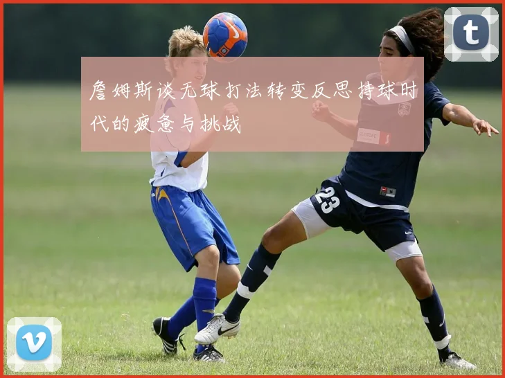 詹姆斯谈无球打法转变反思持球时代的疲惫与挑战