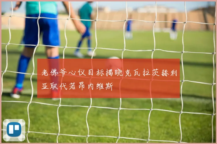 老佛爷心仪目标揭晓克瓦拉茨赫利亚取代若昂内维斯