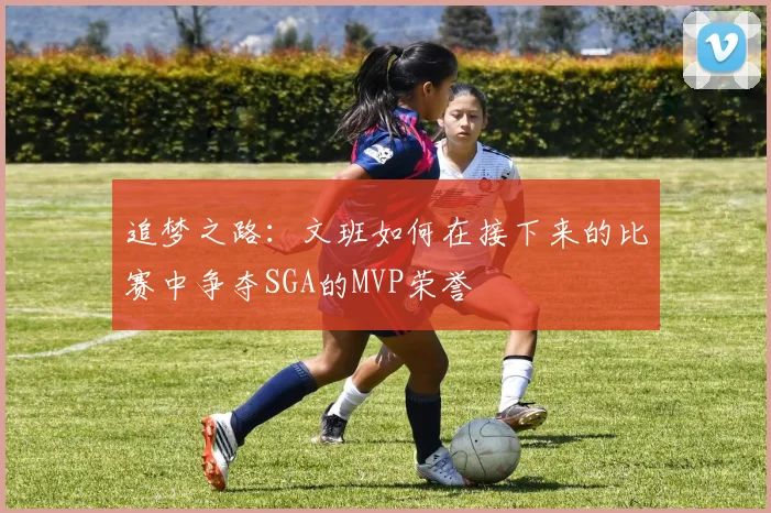 追梦之路：文班如何在接下来的比赛中争夺SGA的MVP荣誉