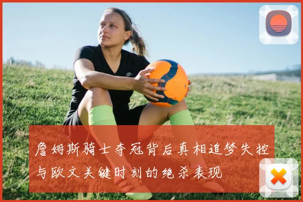 詹姆斯骑士夺冠背后真相追梦失控与欧文关键时刻的绝杀表现