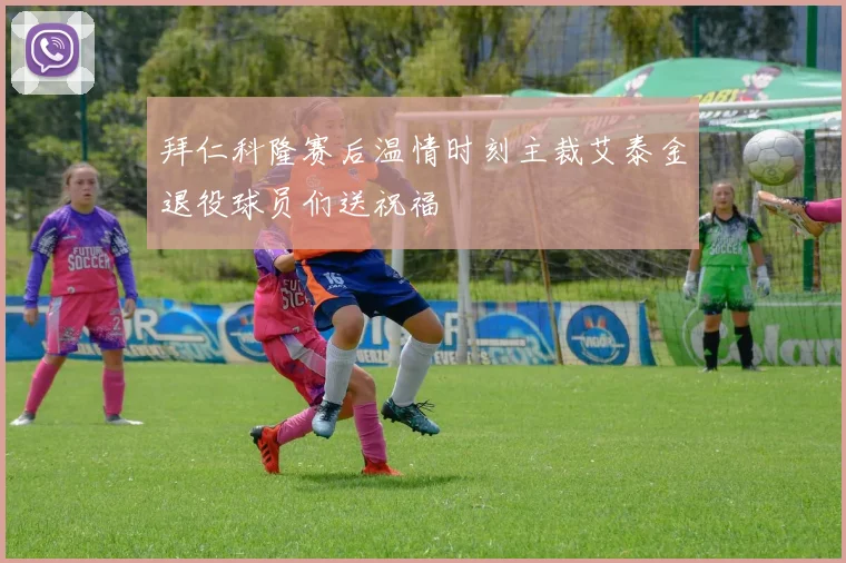 拜仁科隆赛后温情时刻主裁艾泰金退役球员们送祝福