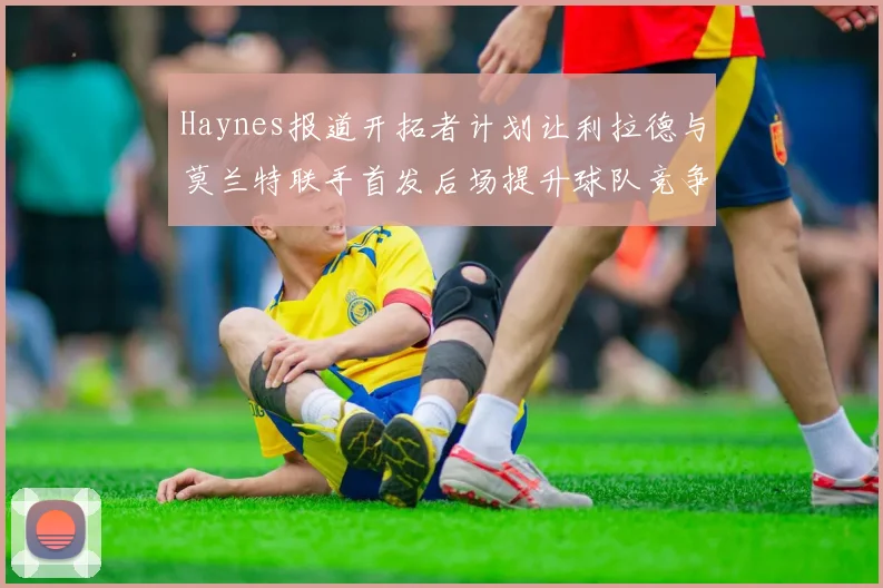 Haynes报道开拓者计划让利拉德与莫兰特联手首发后场提升球队竞争力