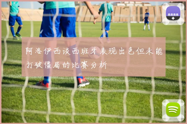 阿洛伊西谈西班牙表现出色但未能打破僵局的比赛分析