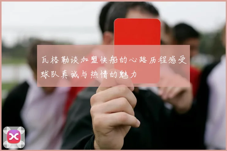 瓦格勒谈加盟快船的心路历程感受球队真诚与热情的魅力
