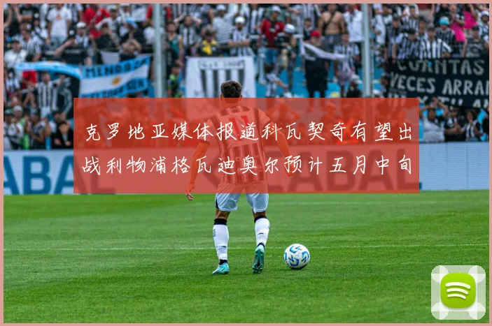 克罗地亚媒体报道科瓦契奇有望出战利物浦格瓦迪奥尔预计五月中旬回归