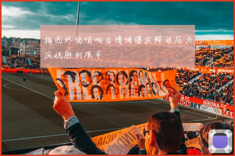 梅西终场哨响后情绪爆发释放压力庆祝胜利艰辛