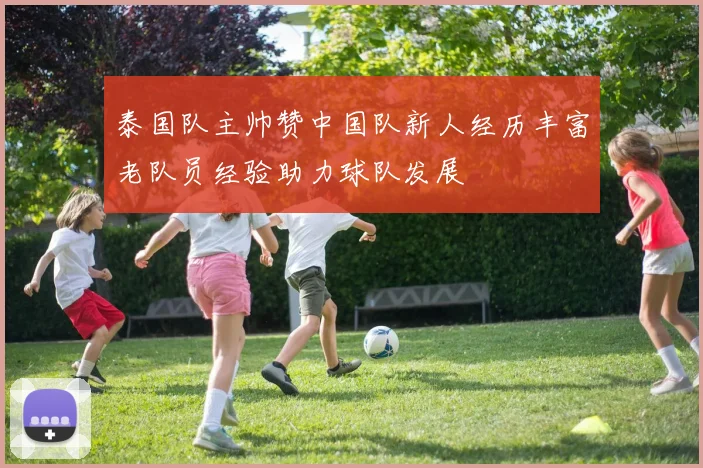 泰国队主帅赞中国队新人经历丰富老队员经验助力球队发展