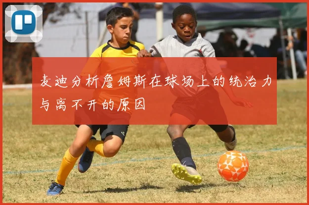 麦迪分析詹姆斯在球场上的统治力与离不开的原因
