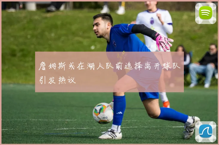 詹姆斯或在湖人队前选择离开球队引发热议